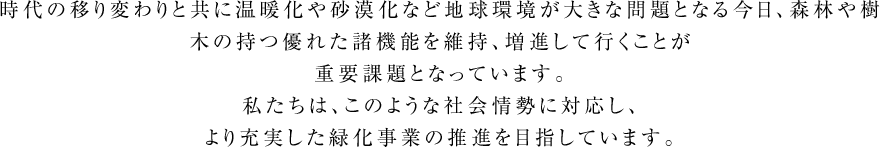 時代の移り変わりと共に温暖化や砂漠化など地球環境が大きな問題となる今日、森林や樹木の持つ優れた諸機能を維持、増進して行くことが重要課題となっています。私たちは、このような社会情勢に対応し、より充実した緑化事業の推進を目指しています。